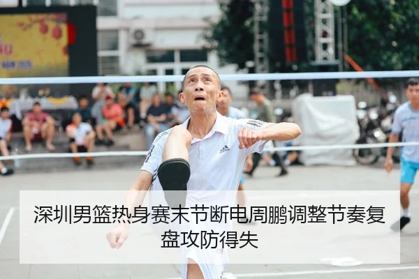 深圳男篮热身赛末节断电周鹏调整节奏复盘攻防得失